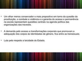• Um olhar menos conservador e mais propositivo em torno da questão da
prostituição, o combate a violência e a garantia do acesso e permanência
na escola representam questões centrais na agenda política das
organizações das travestis.
• A demanda pelo acesso a transformações corporais que promovam a
adequação dos corpos às identidades de gênero, fica entre as transexuais.
• Luta pelo respeito a laicidade do Estado.
 