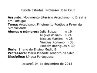 Escola Estadual Professor João Cruz
Assunto: Movimento Literário Arcadismo no Brasil e
em Portugal
Tema: Arcadismo: Fingimento Poético a Favor da
Simplicidade
Alunos e números: Julia Souza
n 19
Miguel William n 24
Nicolas Martins n 28
Vinicius Romano n 38
Isabely Rodrigues n 39
Série: 1 ano do Ensino Médio B
Professora: Maria Piedade Teodoro da Silva
Disciplina: Língua Portuguesa
Jacareí, 04 de dezembro de 2013

 