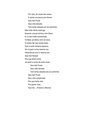 Por isso, às vezes ela cansa
E senta um pouco pra chorar.
Que dia! Puxa!
Que vida danada
Tem tanta calçada pra se caminhar.
Mas toda santa madruga
Quando uma já sonhou com Deus
E a outra triste enamorada,
Coitada, já deitou com os seus,
O acaso faz que essas duas,
Que a sorte sempre separou,
Se cruzem numa mesma rua
Olhando-se com a mesma dor.
Que dia! Nossa!
Pra que tanta conta
Já perdi a conta de tanto rezar...
Que dia! Puxa!
Que vida danada
Tem tanta calçada pra se caminhar.
Que dia! Puxa!
Que vida complicada
Pra que tanta vida
Pra gente viver...
Que dia... (Faraco e Moura)

 
