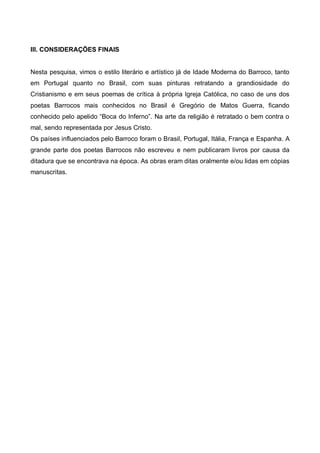 III. CONSIDERAÇÕES FINAIS

Nesta pesquisa, vimos o estilo literário e artístico já de Idade Moderna do Barroco, tanto
em Portugal quanto no Brasil, com suas pinturas retratando a grandiosidade do
Cristianismo e em seus poemas de crítica à própria Igreja Católica, no caso de uns dos
poetas Barrocos mais conhecidos no Brasil é Gregório de Matos Guerra, ficando
conhecido pelo apelido “Boca do Inferno”. Na arte da religião é retratado o bem contra o
mal, sendo representada por Jesus Cristo.
Os países influenciados pelo Barroco foram o Brasil, Portugal, Itália, França e Espanha. A
grande parte dos poetas Barrocos não escreveu e nem publicaram livros por causa da
ditadura que se encontrava na época. As obras eram ditas oralmente e/ou lidas em cópias
manuscritas.

 