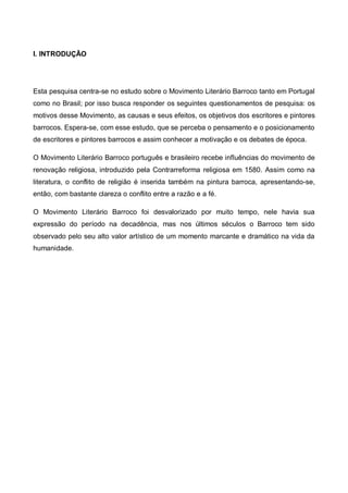 I. INTRODUÇÃO

Esta pesquisa centra-se no estudo sobre o Movimento Literário Barroco tanto em Portugal
como no Brasil; por isso busca responder os seguintes questionamentos de pesquisa: os
motivos desse Movimento, as causas e seus efeitos, os objetivos dos escritores e pintores
barrocos. Espera-se, com esse estudo, que se perceba o pensamento e o posicionamento
de escritores e pintores barrocos e assim conhecer a motivação e os debates de época.
O Movimento Literário Barroco português e brasileiro recebe influências do movimento de
renovação religiosa, introduzido pela Contrarreforma religiosa em 1580. Assim como na
literatura, o conflito de religião é inserida também na pintura barroca, apresentando-se,
então, com bastante clareza o conflito entre a razão e a fé.
O Movimento Literário Barroco foi desvalorizado por muito tempo, nele havia sua
expressão do período na decadência, mas nos últimos séculos o Barroco tem sido
observado pelo seu alto valor artístico de um momento marcante e dramático na vida da
humanidade.

 