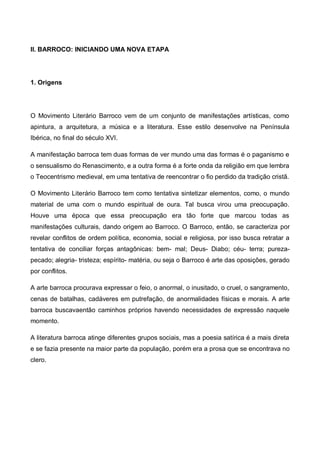 II. BARROCO: INICIANDO UMA NOVA ETAPA

1. Origens

O Movimento Literário Barroco vem de um conjunto de manifestações artísticas, como
apintura, a arquitetura, a música e a literatura. Esse estilo desenvolve na Península
Ibérica, no final do século XVI.
A manifestação barroca tem duas formas de ver mundo uma das formas é o paganismo e
o sensualismo do Renascimento, e a outra forma é a forte onda da religião em que lembra
o Teocentrismo medieval, em uma tentativa de reencontrar o fio perdido da tradição cristã.
O Movimento Literário Barroco tem como tentativa sintetizar elementos, como, o mundo
material de uma com o mundo espiritual de oura. Tal busca virou uma preocupação.
Houve uma época que essa preocupação era tão forte que marcou todas as
manifestações culturais, dando origem ao Barroco. O Barroco, então, se caracteriza por
revelar conflitos de ordem política, economia, social e religiosa, por isso busca retratar a
tentativa de conciliar forças antagônicas: bem- mal; Deus- Diabo; céu- terra; purezapecado; alegria- tristeza; espírito- matéria, ou seja o Barroco é arte das oposições, gerado
por conflitos.
A arte barroca procurava expressar o feio, o anormal, o inusitado, o cruel, o sangramento,
cenas de batalhas, cadáveres em putrefação, de anormalidades físicas e morais. A arte
barroca buscavaentão caminhos próprios havendo necessidades de expressão naquele
momento.
A literatura barroca atinge diferentes grupos sociais, mas a poesia satírica é a mais direta
e se fazia presente na maior parte da população, porém era a prosa que se encontrava no
clero.

 