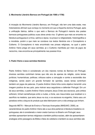 2. Movimento Literário Barroco em Portugal (de 1580 a 1756)

A iniciação do Movimento Literário Barroco, em Portugal, não tem uma data exata, mas
historiadores afirmam que começa no momento em que a Espanha domina Portugal, após
a unificação ibérica, define o que será o Barroco de Portugal.A maioria dos poetas
barrocos portugueses publicou suas obras ainda vivo. O gênero que mais se encontra na
literatura portuguesa é a lírica, satírica e épica; na prosa é a religiosidade, historiográfica e
a moralista, porém a que mais se constava nos textos literários era o Conceptismo e
Cultismo. O Conceptismo é mais encontrado nas prosas religiosas, na qual o padre
Antônio Vieira prega em seus sermões; já o Cultismo manifesta por meio de jogos de
raciocínio, mas encontra-se principalmente nas poesias lírica.

3. Padre Vieira e seus sermões literários

Padre Antônio Vieira é considerado um dos maiores nomes do Barroco em Portugal,
diversos sermões continham temas que não era da apenas da religião, como temas
jurídicos; humanísticas; políticas; criticava sobre a corrupção e contra a escravidão dos
indígenas, sendo assim um grande formador de opiniões, esses temas continham
também em jogos de palavras. O padre Antônio Vieira tinha como objetivo transmitir uma
imagem positiva de seu país, para motivar seus seguidores e defender Portugal. Em um
de seus sermões, o padre Antônio Vieira compara Jesus Cristo aos escravos, pois ambos
sofreram, tinham semelhanças entre a nudez, a fome, aos maus-tratos que recebiam e o
sacrifício na madeira, que seria Jesus na cruz, e os escravos no engenho, Vieira usou um
paradoxo entre a doçura do produto que eles fabricaram com a vida amarga que tinham.
Segundo META – Manual de Ensino e Técnicas Avançadas (MASUKO, 2006), as
características do padre Antônio Vieira são a sua obra pertence à literatura brasileira e à
portuguesa; ele é considerado o maior orador barroco no Brasil e em Portugal; seus
sermões apresentam termos religiosos e também político-sociais, além de apresentarem
analogias entre passagens da Bíblia e fatos do cotidiano e também os seus sermões são

 