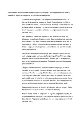 considerados a mais alta expressão da prosa conceptista em nossa literatura, como o
exemplo a seguir do fragmento do Sermão da sexagésima.
“O Sermão da sexagésima”: “Um dos principais sermões de Vieira é o
Sermão da sexagésima, pregado na Capela Real de Lisboa, em 1655 e
conhecido também com A Palavra de Deus. Polêmico, esse Sermão resume
a arte de pregar. Ao analisar „Por que não frutificava a Palavra de Deus na
terra‟, visava seus adversários católicos- os gongóricos dominicanos.
(NICOLA, 2010).
Será por ventura o estilo que hoje se usa nos púlpitos? Um estilo tão
dificultoso, um estilo tão afetado, um estilo tão encontrado a toda a arte e a
toda natureza? Boa razão é também esta. O estilo há de ser muito fácil e
muito natural. Por isso, Cristo comparou o pregar ao semear. Compara o
Cristo o pregar ao semear, porque o semear é uma arte que tem mais de
natureza que de arte.
Já que falo contra os estilos modernos, quero alegar por mim o estilo do
mais antigo pregador que houve do Mundo. E qual foi ele? O mais antigo
pregador que houve no Mundo foi o Céu. Suposto que o Céu é pregador,
deve ter sermões e deve ter palavras. E quais são estes sermões e estas
palavras do Céu?
- As palavras são as estrelas, os sermões são a composição, a ordem, a
harmonia e o curso delas. O pregar há de ser como quem semeia, e não
como quem ladrilha ou azuleja. Não fez Deus o céu em xadrez de estrelas,
como os pregadores fazem o sermão em xadrez de palavras. Se de uma
parte está branco, de outra há de estar negro; se de uma parte está dia, de
outra há de estar noite? Se de uma parte dizem luz, da outra hão de dizer
sombra; se de uma parte dizem desceu, da outra hão de dizer subiu.
Basta que não havemos de ver num sermão duas palavras em paz? Todas
hão de estar sempre em fronteira com o seu contrário? (...)
Mas dir-me-eis: Padre, os pregadores de hoje não prega do evangelho, não
prega das sagradas escrituras? Pois como não pregam a palavra de Deus?Esse é o mal. Prega palavras de Deus, mas não prega a palavra de Deus?
(NICOLA, 2010).

 