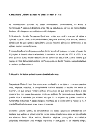 4. Movimento Literário Barroco no Brasil (de 1601 a 1768)

As manifestações culturais no Brasil aconteceram, primeiramente, na Bahia e
Pernambuco. A sociedade brasileira ainda não era estruturada, por isso as manifestações
literárias não chegaram a constituir um estilo de época.
O Movimento Literário Barroco no Brasil cria, então, um cenário em que há ideias e
opiniões opostas, como, o amor e sofrimento; religião e erotismo; vida e morte, havendo
consciência de que é preciso aproveitar a vida ao máximo, por que os sentimentos e os
valores mudam constantemente.
A poesia brasileira tem linguagens cultas, tendo também linguagens inversas e figuras de
linguagem. A literatura barroca brasileira durou cerca de um século- 1601 á 1705-, já as
artes plásticas durou desde o século XVIII ao começo do século XIX. A obra literária que
marcou o início do barroco brasileiro foi Prosopopéia, de Bento Teixeira, na qual retratava
a capitania em Pernambuco.

5. Gregório de Matos: primeiro poeta brasileiro baiano

Gregório de Matos foi um dos poetas mais conhecido e prestigiado com suas poesias
lírica, religiosa, filosófica, e principalmente satírica (recebeu à alcunha de “Boca do
Inferno”), em que sempre retratava críticas arrasadoras ao que acontecia à Bahia e aos
governantes, por causa dos poemas contra os políticos foi deportado para Angola. Na
poesia lírica é retratada por sonetos em que diz a respeito de poetas clássicos e
humanistas do barroco. A poesia religiosa manifesta-se o conflito entre a razão e a fé. A
poesia filosófica trata-se do amor e seus problemas.

Conforme Masuko (2006), as características da poesia gregoriana sintetizam-se em
destacar que Matos é a primeira grande voz da poesia brasileira que pode ser classificada
em diversas faces: lírica, satírica, filosófica, religiosa, pornográfica, encomiástica
(elogiosa); influenciado pela tradição espanhola e portuguesa e, ao mesmo tempo,

 