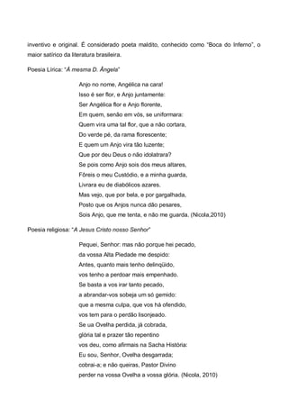 inventivo e original. É considerado poeta maldito, conhecido como “Boca do Inferno”, o
maior satírico da literatura brasileira.
Poesia Lírica: “À mesma D. Ângela”
Anjo no nome, Angélica na cara!
Isso é ser flor, e Anjo juntamente:
Ser Angélica flor e Anjo florente,
Em quem, senão em vós, se uniformara:
Quem vira uma tal flor, que a não cortara,
Do verde pé, da rama florescente;
E quem um Anjo vira tão luzente;
Que por deu Deus o não idolatrara?
Se pois como Anjo sois dos meus altares,
Fôreis o meu Custódio, e a minha guarda,
Livrara eu de diabólicos azares.
Mas vejo, que por bela, e por gargalhada,
Posto que os Anjos nunca dão pesares,
Sois Anjo, que me tenta, e não me guarda. (Nicola,2010)
Poesia religiosa: “A Jesus Cristo nosso Senhor”
Pequei, Senhor: mas não porque hei pecado,
da vossa Alta Piedade me despido:
Antes, quanto mais tenho delinqüido,
vos tenho a perdoar mais empenhado.
Se basta a vos irar tanto pecado,
a abrandar-vos sobeja um só gemido:
que a mesma culpa, que vos há ofendido,
vos tem para o perdão lisonjeado.
Se ua Ovelha perdida, já cobrada,
glória tal e prazer tão repentino
vos deu, como afirmais na Sacha História:
Eu sou, Senhor, Ovelha desgarrada;
cobrai-a; e não queiras, Pastor Divino
perder na vossa Ovelha a vossa glória. (Nicola, 2010)

 