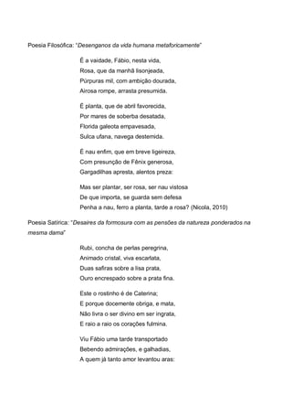 Poesia Filosófica: “Desenganos da vida humana metaforicamente”
É a vaidade, Fábio, nesta vida,
Rosa, que da manhã lisonjeada,
Púrpuras mil, com ambição dourada,
Airosa rompe, arrasta presumida.
É planta, que de abril favorecida,
Por mares de soberba desatada,
Florida galeota empavesada,
Sulca ufana, navega destemida.
É nau enfim, que em breve ligeireza,
Com presunção de Fênix generosa,
Gargadilhas apresta, alentos preza:
Mas ser plantar, ser rosa, ser nau vistosa
De que importa, se guarda sem defesa
Penha a nau, ferro a planta, tarde a rosa? (Nicola, 2010)
Poesia Satírica: “Desaires da formosura com as pensões da natureza ponderados na
mesma dama”
Rubi, concha de perlas peregrina,
Animado cristal, viva escarlata,
Duas safiras sobre a lisa prata,
Ouro encrespado sobre a prata fina.
Este o rostinho é de Caterina;
E porque docemente obriga, e mata,
Não livra o ser divino em ser ingrata,
E raio a raio os corações fulmina.
Viu Fábio uma tarde transportado
Bebendo admirações, e galhadias,
A quem já tanto amor levantou aras:

 