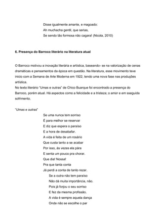 Disse igualmente amante, e magoado:
Ah muchacha gentil, que serias,
Se sendo tão formosa não cagara! (Nicola, 2010)

6. Presença do Barroco literário na literatura atual

O Barroco motivou a inovação literária e artística, baseando- se na valorização de cenas
dramáticas e pensamentos da época em questão. Na literatura, esse movimento teve
inicio com a Semana de Arte Moderna em 1922, tendo uma nova fase nas produções
artística.
No texto literário “Umas e outras” de Chico Buarque foi encontrado a presença do
Barroco, porém atual. Há aspectos como a felicidade e a tristeza; o amor e em sseguida
sofrimento.
“Umas e outras”
Se uma nunca tem sorriso
É para melhor se reservar
E diz que espera o paraíso
E a hora de desabafar.
A vida é feita de um rosário
Que custa tanto a se acabar
Por isso, às vezes ela pára
E senta um pouco pra chorar.
Que dia! Nossa!
Pra que tanta conta
Já perdi a conta de tanto rezar.
Se a outra não tem paraíso
Não dá muita importância, não.
Pois já forjou o seu sorriso
E fez da mesma profissão.
A vida é sempre aquela dança
Onde não se escolhe o par

 