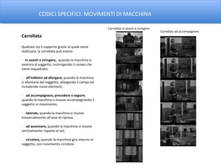 CODICI SPECIFICI: MOVIMENTI DI MACCHINA

                                                    Carrellata in avanti a stringere
                                                                                       Carrellata ad accompagnare
Carrellata

Qualsiasi sia il supporto grazie al quale viene
realizzata, la carrellata può essere:

· in avanti a stringere, quando la macchina si
avvicina al soggetto, restringendo il campo che
viene inquadrato;

· all’indietro ad allargare, quando la macchina
si allontana dal soggetto, allargando il campo ed
includendo nuovi elementi;

· ad accompagnare, precedere o seguire,
quando la macchina si muove accompagnando il
soggetto in movimento;

· laterale, quando la macchina si muove
trasversalmente all’asse di ripresa;

· ad ascensore, quando la macchina si muove
verticalmente rispetto al set;

· circolare, quando la macchina gira intorno al
soggetto, con movimento circolare.
 