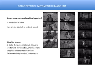 CODICI SPECIFICI: MOVIMENTI DI MACCHINA



Standy cam e non carrello su binario perche’?

Si vedrebbero le rotaie

Non sarebbe possibile in ambienti angusti




Macchina a mano
Si tratta di movimenti ottenuti attraverso
spostamenti dell'operatore, che manovra la
cinepresa senza l'aiuto dell'abituale
strumentazione (cavalletto, carrello ecc.)
 
