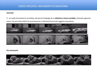 CODICI SPECIFICI: MOVIMENTI DI MACCHINA

Zoomata

E' un modo di simulare la carrellata, attraverso l'impiego di un obiettivo a fuoco variabile, chiamato appunto
zoom, che permette effetti di avvicinamento o allontanamento del soggetto inquadrato.




Più movimenti
 