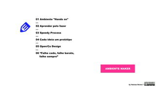 01 Ambiente "Hands on" 
— 
02 Aprender pelo fazer 
— 
03 Speedy Process 
— 
04 Cada ideia um protótipo 
— 
05 Open/Co Design 
— 
06 “Falhe cedo, falhe barato, 
falhe sempre” 
AMBIENTE MAKER 
by Heloisa Neves // 
 