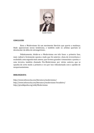 Lúcio Costa
CONCLUSÃO
Bom o Modernismo foi um movimento literário que queria a mudança.
Onde apareceram novas tendencias, e também onde os artistas queriam se
desvincular da idéia de estrangeirismo .
Didaticamente, divide-se o Modernismo em três fases: a primeira fase,
mais radical e fortemente oposta a tudo que foi anterior, cheia de irreverência e
escândalo; uma segunda mais amena, que formou grandes romancistas e poetas; e
uma terceira, também chamada Pós-Modernismo por vários autores, que se
opunha de certo modo a primeira e era por isso ridicularizada com o apelido de
neoparnasianismo.
BIBLIOGRAFIA
http://www.infoescola.com/literatura/modernismo/
http://www.infoescola.com/literatura/modernismo-brasileiro/
http://pt.wikipedia.org/wiki/Modernismo
 