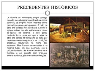 PRECEDENTES HISTÓRICOS
A história do movimento negro começa
quando eles chegaram ao Brasil na época
colonial; os negros fo...