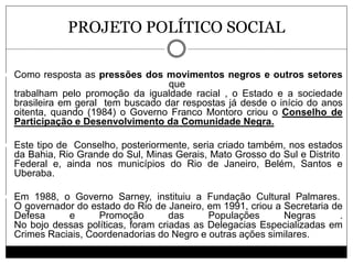 PROJETO POLÍTICO SOCIAL
 Como resposta as pressões dos movimentos negros e outros setores
que
trabalham pelo promoção da igualdade racial , o Estado e a sociedade
brasileira em geral tem buscado dar respostas já desde o início do anos
oitenta, quando (1984) o Governo Franco Montoro criou o Conselho de
Participação e Desenvolvimento da Comunidade Negra.
 Este tipo de Conselho, posteriormente, seria criado também, nos estados
da Bahia, Rio Grande do Sul, Minas Gerais, Mato Grosso do Sul e Distrito
Federal e, ainda nos municípios do Rio de Janeiro, Belém, Santos e
Uberaba.
 Em 1988, o Governo Sarney, instituiu a Fundação Cultural Palmares.
O governador do estado do Rio de Janeiro, em 1991, criou a Secretaria de
Defesa e Promoção das Populações Negras .
No bojo dessas políticas, foram criadas as Delegacias Especializadas em
Crimes Raciais, Coordenadorias do Negro e outras ações similares.
 