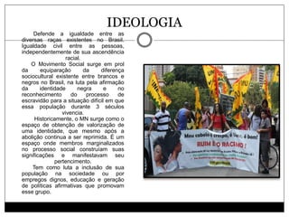 IDEOLOGIA
Defende a igualdade entre as
diversas raças existentes no Brasil.
Igualdade civil entre as pessoas,
independentemente de sua ascendência
racial.
O Movimento Social surge em prol
da equiparação da diferença
sociocultural existente entre brancos e
negros no Brasil, na luta pela afirmação
da identidade negra e no
reconhecimento do processo de
escravidão para a situação difícil em que
essa população durante 3 séculos
vivencia.
Historicamente, o MN surge como o
espaço de obtenção de valorização de
uma identidade, que mesmo após a
abolição continua a ser reprimida. É um
espaço onde membros marginalizados
no processo social construíam suas
significações e manifestavam seu
pertencimento.
Tem como luta a inclusão de sua
população na sociedade ou por
empregos dignos, educação e geração
de políticas afirmativas que promovam
esse grupo.
 