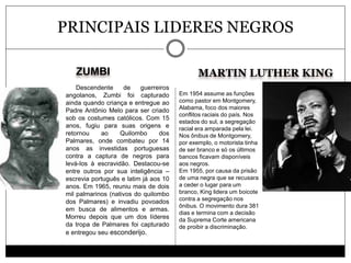 ZUMBI MARTIN LUTHER KING
PRINCIPAIS LIDERES NEGROS
Descendente de guerreiros
angolanos, Zumbi foi capturado
ainda quando criança e entregue ao
Padre Antônio Melo para ser criado
sob os costumes católicos. Com 15
anos, fugiu para suas origens e
retornou ao Quilombo dos
Palmares, onde combateu por 14
anos as investidas portuguesas
contra a captura de negros para
levá-los à escravidão. Destacou-se
entre outros por sua inteligência –
escrevia português e latim já aos 10
anos. Em 1965, reuniu mais de dois
mil palmarinos (nativos do quilombo
dos Palmares) e invadiu povoados
em busca de alimentos e armas.
Morreu depois que um dos líderes
da tropa de Palmares foi capturado
e entregou seu esconderijo.
Em 1954 assume as funções
como pastor em Montgomery,
Alabama, foco dos maiores
conflitos raciais do país. Nos
estados do sul, a segregação
racial era amparada pela lei.
Nos ônibus de Montgomery,
por exemplo, o motorista tinha
de ser branco e só os últimos
bancos ficavam disponíveis
aos negros.
Em 1955, por causa da prisão
de uma negra que se recusara
a ceder o lugar para um
branco, King lidera um boicote
contra a segregação nos
ônibus. O movimento dura 381
dias e termina com a decisão
da Suprema Corte americana
de proibir a discriminação.
 