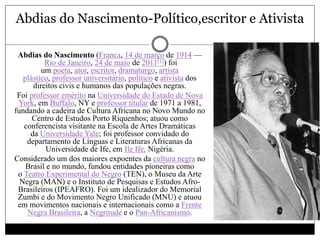Abdias do Nascimento-Político,escritor e Ativista
 Abdias do Nascimento (Franca, 14 de março de 1914 —
Rio de Janeiro, 24 de maio de 2011[1]) foi
um poeta, ator, escritor, dramaturgo, artista
plástico, professor universitário, político e ativista dos
direitos civis e humanos das populações negras.
 Foi professor emérito na Universidade do Estado de Nova
York, em Buffalo, NY e professor titular de 1971 a 1981,
fundando a cadeira de Cultura Africana no Novo Mundo no
Centro de Estudos Porto Riquenhos; atuou como
conferencista visitante na Escola de Artes Dramáticas
da Universidade Yale; foi professor convidado do
departamento de Línguas e Literaturas Africanas da
Universidade de Ife, em Ile Ife, Nigéria.
 Considerado um dos maiores expoentes da cultura negra no
Brasil e no mundo, fundou entidades pioneiras como
o Teatro Experimental do Negro (TEN), o Museu da Arte
Negra (MAN) e o Instituto de Pesquisas e Estudos Afro-
Brasileiros (IPEAFRO). Foi um idealizador do Memorial
Zumbi e do Movimento Negro Unificado (MNU) e atuou
em movimentos nacionais e internacionais como a Frente
Negra Brasileira, a Negritude e o Pan-Africanismo.
 