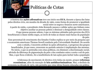 Políticas de Cotas
 A história das ações afirmativas teve seu início nos EUA, durante a época das lutas
pelos direitos civis, em meados da década de 1960, como forma de promover a igualdade
social entre os negros e brancos norte-americanos.
A partir de então, o presidente John Kennedy passou a validar ações que tinham como
objetivo auxiliar as pessoas pobres e diminuir a desigualdade entre classes.
O que poucas pessoas sabem, é que os sistemas adotados pelo governo dos EUA
beneficiaram à classe média negra, ao invés de todas as classes mais baixas da população
do país.
Esse percentual de crescimento dos Estados Unidos explica-se por meio da pesquisa que
o economista americano Thomas Sowell conduziu pela Universidade Stanford. De acordo
com o estudo, é incorreto atribuir às ações afirmativas, o progresso dos grupos
beneficiados, já que esses, cresceram no período anterior à implantação das mesmas.
No início, o que se pretendia com estas políticas, era diminuir a discriminação social,
advinda da diferença de pigmentação da pele e dos combates entre o norte e sul do país.
Mas, o que ficou evidente, foi a insuficiência de tais ações para incluir toda a população
negra.
A liderança do movimento de direitos civis tinha em mente, propor reformas
econômicas, além da execução de leis antidiscriminativas. Mas, o declínio da
economia na década de 1970, não permitiu que estas ideias fossem colocadas em prática.
 