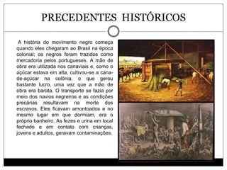 PRECEDENTES HISTÓRICOS
A história do movimento negro começa
quando eles chegaram ao Brasil na época
colonial; os negros foram trazidos como
mercadoria pelos portugueses. A mão de
obra era utilizada nos canaviais e, como o
açúcar estava em alta, cultivou-se a cana-
de-açúcar na colônia, o que gerou
bastante lucro, uma vez que a mão de
obra era barata. O transporte se fazia por
meio dos navios negreiros e as condições
precárias resultavam na morte dos
escravos. Eles ficavam amontoados e no
mesmo lugar em que dormiam, era o
próprio banheiro. As fezes e urina em local
fechado e em contato com crianças,
jovens e adultos, geravam contaminações.
 
