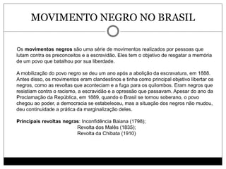 MOVIMENTO NEGRO NO BRASIL
Os movimentos negros são uma série de movimentos realizados por pessoas que
lutam contra os preconceitos e a escravidão. Eles tem o objetivo de resgatar a memória
de um povo que batalhou por sua liberdade.
A mobilização do povo negro se deu um ano após a abolição da escravatura, em 1888.
Antes disso, os movimentos eram clandestinos e tinha como principal objetivo libertar os
negros, como as revoltas que aconteciam e a fuga para os quilombos. Eram negros que
resistiam contra o racismo, a escravidão e a opressão que passavam. Apesar do ano da
Proclamação da República, em 1889, quando o Brasil se tornou soberano, o povo
chegou ao poder, a democracia se estabeleceu, mas a situação dos negros não mudou,
deu continuidade a prática da marginalização deles.
Principais revoltas negras: Inconfidência Baiana (1798);
Revolta dos Malês (1835);
Revolta da Chibata (1910)
 