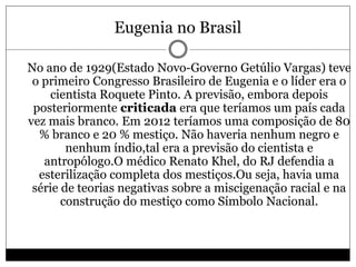 Eugenia no Brasil
 No ano de 1929(Estado Novo-Governo Getúlio Vargas) teve
o primeiro Congresso Brasileiro de Eugenia e o líder era o
cientista Roquete Pinto. A previsão, embora depois
posteriormente criticada era que teríamos um país cada
vez mais branco. Em 2012 teríamos uma composição de 80
% branco e 20 % mestiço. Não haveria nenhum negro e
nenhum índio,tal era a previsão do cientista e
antropólogo.O médico Renato Khel, do RJ defendia a
esterilização completa dos mestiços.Ou seja, havia uma
série de teorias negativas sobre a miscigenação racial e na
construção do mestiço como Símbolo Nacional.

 