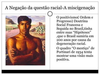 A Negação da questão racial-A miscigenação
 O positivismo( Ordem e
Progresso) Doutrina
Social Francesa e
Seguida no Brasil,tinha
entre suas “Hipóteses”
,que o Brasil sumiria em
200 anos por causa da
degeneração racial.
 O quadro “O mestiço” de
Portinari de 1934 tenta
mostrar uma visão mais
positiva.
 
