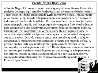 Frente Negra Brasileira
 A Frente Negra foi um movimento social que ajudou muito nas lutas pelas
posições do negro aqui em São Paulo. Existiam diversas entidades negras.
Todas essas entidades cuidavam da parte recreativa e social, mas a Frente
veio com um programa de luta para conquistar posições para o negro em
todos os setores da vida brasileira. Um dos seus departamentos, inclusive,
enveredou pela questão política, porque nós chegamos à conclusão de que,
para conquistar o que desejávamos, teríamos de lutar no campo político,
teríamos de ter um partido que verdadeiramente nos representasse. A
consciência que existia na época eu acho que era muito mais forte que a
que existe agora. Quando o negro sente uma pressão, quando qualquer
agrupamento humano sente uma pressão, procura um meio de defesa. A
pressão era tão forte que muitos jornais publicavam: “Precisa-se de
empregado, mas não queremos de cor”. Havia alguns movimentos também
no interior, principalmente nos lugares em que os negros não passeavam
nos jardins, mas na calçada. Muitas famílias não aceitavam, inclusive,
empregadas domésticas negras; começaram a aceitar quando se criou a
Frente Negra Brasileira.
 