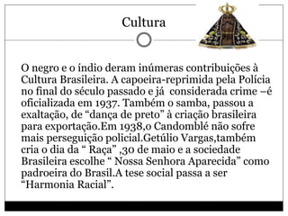 Cultura
 O negro e o índio deram inúmeras contribuições à
Cultura Brasileira. A capoeira-reprimida pela Polícia
no final do século passado e já considerada crime –é
oficializada em 1937. Também o samba, passou a
exaltação, de “dança de preto” à criação brasileira
para exportação.Em 1938,o Candomblé não sofre
mais perseguição policial.Getúlio Vargas,também
cria o dia da “ Raça” ,30 de maio e a sociedade
Brasileira escolhe “ Nossa Senhora Aparecida” como
padroeira do Brasil.A tese social passa a ser
“Harmonia Racial”.
 
