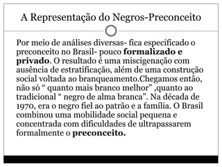 A Representação do Negros-Preconceito
 Por meio de análises diversas- fica especificado o
preconceito no Brasil- pouco formalizado e
privado. O resultado é uma miscigenação com
ausência de estratificação, além de uma construção
social voltada ao branqueamento.Chegamos então,
não só “ quanto mais branco melhor” ,quanto ao
tradicional “ negro de alma branca”. Na década de
1970, era o negro fiel ao patrão e a família. O Brasil
combinou uma mobilidade social pequena e
concentrada com dificuldades de ultrapassarem
formalmente o preconceito.
 