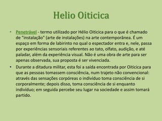 Helio OiticicaNa Tropicália (Penetrável), o êxtase criativo do artista que transpõe seus conceitos do universo sóciocultural brasileiro explícitos em sua obra, ao meio artístico internacional, expondo em Londres e Nova York.A expressão colhida de um projeto ambiental se caracterizava em um estado da arte do Brasil de vanguarda, confrontando-o com os grandes movimentos artísticos mundiais em busca de uma estética puramente brasileira. O conceito de Tropicália evidenciava a necessidade de representar um estado brasileiro como elemento importante na cultura nacional.