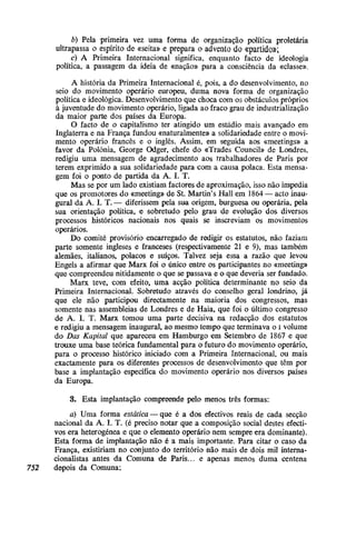 b) Pela primeira vez uma forma de organização política proletária
ultrapassa o espírito de «seita» e prepara o advento do «partido»;
c) A Primeira Internacional significa, enquanto facto de ideologia
política, a passagem da ideia de «nação» para a consciência da «classe».
A história da Primeira Internacional é, pois, a do desenvolvimento, no
seio do movimento operário europeu, duma nova forma de organização
política e ideológica. Desenvolvimento que choca com os obstáculos próprios
à juventude do movimento operário, ligada ao fraco grau de industrialização
da maior parte dos países da Europa.
O facto de o capitalismo ter atingido um estádio mais avançado em
Inglaterra e na França fundou «naturalmente» a solidariedade entre o movi-
mento operário francês e o inglês. Assim, em seguida aos «meetings» a
favor da Polónia, George Odger, chefe do «Trades Council» de Londres,
redigiu uma mensagem de agradecimento aos trabalhadores de Paris por
terem exprimido a sua solidariedade para com a causa polaca. Esta mensa-
gem foi o ponto de partida da A. I. T.
Mas se por um lado existiam factores de aproximação, isso não impedia
que os promotores do «meeting» de St. Martin's Hall em 1864 — acto inau-
gural da A. I. T. — diferissem pela sua origem, burguesa ou operária, pela
sua orientação política, e sobretudo -pelo grau de evolução dos diversos
processos históricos nacionais nos quais se inscreviam os movimentos
operários.
Do comité provisório encarregado de redigir os estatutos, não faziam
parte somente ingleses e franceses (respectivamente 21 e 9), mas também
alemães, italianos, polacos e suíços. Talvez seja essa a razão que levou
Engels a afirmar que Marx foi o único entre os participantes no «meeting»
que compreendeu nitidamente o que se passava e o que deveria ser fundado.
Marx teve, com efeito, uma acção política determinante no seio da
Primeira Internacional. Sobretudo através do conselho geral londrino, já
que ele não participou directamente na maioria dos congressos, mas
somente nas assembleias de Londres e de Haia, que foi o último congresso
de A. I. T. Marx tomou uma parte decisiva na redacção dos estatutos
e redigiu a mensagem inaugural, ao mesmo tempo que terminava o i volume
do Das Kapiíal que apareceu em Hamburgo em Setembro de 1867 e que
trouxe uma base teórica fundamental para o futuro do movimento operário,
para o processo histórico iniciado com a Primeira Internacional, ou mais
exactamente para os diferentes processos de desenvolvimento que têm por
base a implantação específica do movimento operário nos diversos países
da Europa.
3. Esta implantação compreende pelo menos três formas:
a) Uma forma estática — que é a dos efectivos reais de cada secção
nacional da A. I. T. (é preciso notar que a composição social destes efecti-
vos era heterogénea e que o elemento operário nem sempre era dominante).
Esta forma de implantação não é a mais importante. Para citar o caso da
França, existiriam no conjunto do território não mais de dois mil interna-
cionalistas antes da Comuna de Paris... e apenas menos duma centena
752 depois da Comuna;
 