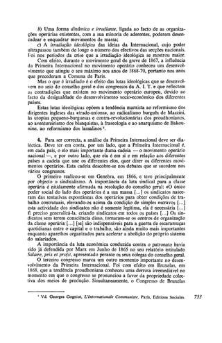 b) Uma forma dinâmica e irradiante, ligada ao facto de as organiza-
ções operárias existentes, com a sua minoria de aderentes, poderem desen-
cadear e enquadrar movimentos de massa;
c) A irradiação ideológica das ideias da Internacional, cujo poder
ultrapassou também de longe o número dos efectivos das secções nacionais.
Foi nos períodos da crise que a irradiação ideológica se mostrou maior.
Com efeito, durante o movimento geral de greve de 1867, a influência
da Primeira Internacional no movimento operário conheceu um desenvol-
vimento que atingiu o seu máximo nos anos de 1868-70, portanto nos anos
que precederam a Comuna de Paris.
Mas o que é irradiado é o efeito das lutas ideológicas que se desenvol-
vem no seio do conselho geral e dos congressos da A. I. T. e que reflectem
as contradições que existem no movimento operário europeu, devido ao
facto da desigualdade do desenvolvimento socio-económico dos diferentes
países.
Estas lutas ideológicas opõem a tendência marxista ao reformismo dos
dirigentes ingleses das «trade-unions», ao radicalismo burguês de Mazzini,
às utopias pequeno-burguesas e contra-revolucionárias dos proudhonianos,
ao aventureirismo dos blanquistas, à fraseologia e ao anarquismo de Bakou-
nine, ao reformismo dos lassalinos2
.
4. Para ser correcta, a análise da Primeira Internacional deve ser dia-
léctica. Deve ter em conta, por um lado, que a Primeira Internacional é,
em cada país, o elo mais importante duma cadeia — o movimento operário
nacional —, e por outro lado, que ela é em si e em relação aos diferentes
países a cadeia que une os diferentes elos, quer dizer os diferentes movi-
mentos operários. Esta cadeia descobre-se nos debates que se sucedem nos
vários congressos.
O primeiro realizou-se em Genebra, em 1866, e teve principalmente
por objecto o sindicalismo. A importância da luta sindical para a classe
operária é nitidamente afirmada na resolução do conselho geral: «O único
poder social do lado dos operários é a sua massa [...] os sindicatos nasce-
ram das tentativas espontâneas dos operários para obter condições de tra-
balho contratuais, elevando-os acima da condição de simples escravos [...]
esta actividade dos sindicatos não é somente legítima, ela é necessária [...]
É preciso generalizá-la, criando sindicatos em todos os países [...] Os sin-
dicatos sem terem consciência disso, tornaram-se os centros de organização
da classe operária [...] [se] são indispensáveis para a guerra de escaramuças
quotidianas entre o capital e o trabalho, são ainda muito mais importantes
enquanto aparelhos organizados para acelerar a abolição do próprio sistema
do salariado».
A importância da luta económica conduzida contra o patronato havia
sido já defendida por Marx em Junho de 1865 no seu relatório intitulado
Salaire, prix et profit, apresentado perante os seus colegas do conselho geral.
O terceiro congresso marca um outro momento importante no desen-
volvimento da Primeira Internacional. Foi com efeito em Bruxelas, em
1868, que a tendência proudhoniana conheceu uma derrota irremediável no
momento em que o congresso se pronunciou a favor da propriedade colec-
tiva dos meios de produção. Simultaneamente, o Congresso de Bruxelas
2
Vd. Georges Gogniot, L`Internationale Communiste, Paris, Editions Sociales. 753
 