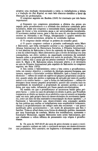 adoptou uma resolução recomendando a todos os trabalhadores a leitura
e a tradução do Das Kapital, «o mais belo discurso científico a favor da
libertação do proletariado».
O congresso seguinte em Basileia (1869) foi dominado por três factos
importantes:
a) Enquanto nos congressos precedentes a eficácia das greves era
negada pelos proudhonianos e a utilidade dos sindicatos contestada pelos
lassalianos, desde este congresso a necessidade duma organização de classe
capaz de travar a luta económica passa a ser universalmente reconhecida.
O movimento sindical tomou, para o fim dos anos 60, um desenvolvimento
enorme na Alemanha e em França, ultrapassando o quadro estreito das
concepções «trade-unionistas», próprias às sociedades inglesas.
b) O congresso decide reforçar os poderes do conselho geral;
c) O quarto congresso conhece a primeira confrontação entre Marx
e Bakounine, que tinha conseguido associar a sua organização política, a
Aliança Internacional da Democracia Socialista, à Primeira Internacional.
À tese idealista de Bakounine a favor da supressão da herança, Marx opõe
a tese da colectivização. Marx demonstrou que o direito de herança era uma
consequência, um efeito jurídico, da organização económica da sociedade
baseada sobre a propriedade privada dos meios de produção. Não era por-
tanto o efeito, mas a causa que era preciso combater. O conflito ideológico
entre K. Marx e M. Bakounine estava doravante aberto, e só terminaria
no seio da Primeira Internacional pela expulsão de Bakounine no congresso
seguinte, em Haia (1872).
A luta contra o bakouninismo, como a luta contra o proudhonismo,
tinha um mesmo objectivo: o combate da ideologia pequeno-burguesa, que
tomava, segundo o historiador soviético Mikhailov, quer a forma do prou-
dhonismo — reflexo do estado de espírito do pequeno proprietário conserva-
dor, quando ainda não perdeu a esperança de salvação por meio do auxílio
mútuo e do crédito barato —, quer a forma do bakouninismo — reflexo do
desespero desse mesmo pequeno proprietário, quando não acredita mais na
possibilidade de restabelecer a propriedade de antemão perdida e que se
deixa, por essa razão, influenciar por frases pseudo-revolucionárias.
Na medida em que o proudhonismo se encontrava batido pelos pró-
prios factos — como no caso do princípio do direito à greve, que Proudhon
comparava ao direito ao incesto ou ao adultério e que no entanto se impunha
cada vez mais, pelo próprio facto do desenvolvimento do movimento operá-
rio, como um meio de luta necessário à emancipação da classe operária —, é
finalmente o bakouninismo que, desenvolvendo uma concepção sectária
da luta política que confina os trabalhadores num «esplêndido» isolamento,
oferece a ex-proudhonianos um refúgio onde eles encontram — um pouco
modificado pelos acontecimentos— um modo de pensamento que lhes é
familiar. Trata-se afinal duma nova forma de abstenção política, mascarada
por uma fraseologia de combate. Muitos dos trabalhadores, acrescenta o
historiador Moissonier, seguem Bakounine «sem serem bakounianos, por-
que obedecem a velhos reflexos de pensamento cuja origem é proudho-
niana».
5. Os anos de 1867-68-69 são anos de greve durante os quais o movi-
mento operário conhece em todo o continente europeu um desenvolvimento
754 sem precedentes. Pelo contrário, em Inglaterra o movimento operário entra
 