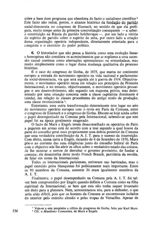sobre a base dum programa que abandona de facto o socialismo científicos
Este facto não reduz, porém, o alcance histórico da fundação do partido
social-democrata no congresso de Eisenach, no sentido de que ela prefi-
gura, muito tempo antes da primeira concretização consequente — a saber:
a constituição na Rússia do partido bolchevique —, por um lado a vitória
do espírito de partido sobre o espírito de seita, por outro lado a criação
duma organização operária independente, directamente orientada para a
conquista e o exercício do poder político.
6. O historiador que não pensa a história como uma evolução linear
e homogénea não considera os acontecimentos que se «opõem» a uma suces-
são causal contínua como aberrações «prematuras» ou «retardadas», mas
muito simplesmente como o lugar duma mudança qualitativa do processo
histórico.
É o caso do congresso de Gotha, de 1875, que marca no continente
europeu a entrada do movimento operário na vida nacional e parlamentar
da social-democracia, via que será seguida até à guerra de 1914. Objectiva-
mente, o movimento operário recua em relação aos princípios da Primeira
Internacional, e no entanto, objectivamente, o movimento operário prosse-
gue o seu desenvolvimento, não segundo um esquema prévio, mas deter-
minado por uma situação concreta onde a classe capitalista dominante é
(ainda), em relação às classes procedentes do antigo modo de produção,
uma classe revolucionária 
Entretanto, uma outra transformação determinante teve lugar no seio
do movimento operário europeu com o revés em Paris da Comuna, entre
o congresso de Eisenach e o congresso de Gotha. Discute-se hoje ainda sobre
o papel desempenhado na Comuna pela Internacional, sabendo-se que este
papel foi na época geralmente exagerado.
O facto de Marx e Engels terem desaconselhado os operários de Paris
a pegarem em armas está de acordo com a tese segundo a qual houve da
parte do conselho geral mais propriamente uma defesa posterior da Comuna
que uma verdadeira contribuição da A. I. T. para o sucesso da insurreição.
Com efeito, numa carta a Engels, datando de 6 de Setembro de 1870, Marx
põe-o ao corrente das suas diligências junto do conselho federal de Paris
com o objectivo «de lhe abrir os olhos sobre o verdadeiro estado das coisas»,
de lhe mostrar o «erro» de derrubar o governo provisório, de fundar a
comuna; ele desautoriza deste modo French Branch, partidária da revolta,
de falar era nome da Internacional.
Todos os internacionais parisienses, estiveram nas barricadas, mas o
papel exercido pelos blanquistas foi politicamente mais importante. Entre
os 90 membros da Comuna, somente 30 eram igualmente membros da
A. I. T.
Finalmente, o papel desempenhado na Comuna pela A. I. T. foi tal-
vez bem compreendido por Engels quando definiu a Comuna como «a filha
espiritual da Internacional, se bem que esta não tenha sequer levantado
um dedo para a planear». Nem, acrescentamos nós, para a defender, o que
seria aliás difícil, pois que os homens da Comuna se encontravam isolados
do exterior pelo exercito alemão e pelas tropas de Versailles. Apesar de
3
Veja-se a este propósito a crítica do programa de Gotha, feita por Karl Marx.
756 4
Cfr. o Manifesto Comunista, de Marx e Engels.
 