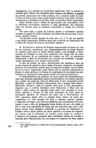 organizações, ou a questão da sua própria organização. Ora, os poderes do
conselho gpral tinham sido reforçados «pelo congresso de Basileia. A questão
da própria organização não tinha portanto, em si, nenhum poder de cisão.
O facto de ela ser posta numa dada situação concreta é que, pelo contrário,
demonstrava a existência de divisões entre os membros dessa organização.
Estas divisões eram o reflexo do agravamento das contradições entre
os diferentes movimentos operários e, mais geralmente, das diferenças
cada vez maiores entre as condições económicas e sociais dos diversos
países.
Por outro lado, a queda da Comuna privara o movimento operário
europeu do agente de coesão ideológica que tinha sido até essa data o movi-
mento operário francês.
Foi portanto numa situação de crise que a A. I. T. pôs em questão
a sua antiga organização. Podemos dizer que a crise da sua organização era
o efeito da situação de crise do movimento operário.
8. Se fizermos a história da Primeira Internacional do ponto de vista
da sua estrutura, constatamos que, independentemente do papel director
do conselho geral mais ou menos efectivo desde a sua fundação, a Inter-
nacional foi durante os seus cinco primeiros anos «uma rede de socie-
dades afiliadas». Só na conferência de Londres, em 1871, se manifestou
abertamente a ideia de transformar este conjunto de sociedades e agrupa-
mentos heterogéneos num partido internacional.
E «foi na medida em que a Internacional não significava para um
grande número de operários suíços, belgas, franceses, espanhóis, um partido,
portanto um instrumento político para a conquista do poder, mas se identi-
ficava já com a organização social futura, que as questões respeitantes ao
Estado, à acção política e às formas de organização do 'movimento se con-
fundiram no pensamento dum grande número de internacionalistas»5
.
O «bakouninismo» era portanto, na maior parte dos «bakouninistas»,
mais uma ideologia espontânea ligada à imaturidade do movimento operário
que o efeito da acção das ideias de Bakounine. É por conseguinte errado
identificar a cisão da Primeira Internacional com a disputa entre Marx e
Bakounine. Porque a ideia de querela opõe entre si dois pensamentos,
enquanto que o conflito ideológico entre Bakounine e Marx não era
senão o efeito teórico da oposição duma parte mais atrasada do movi-
mento operário a formas de luta mais avançadas de outra parte do
movimento operário. Se tivermos em conta que a Internacional, em
1871, repousava afinal sobre as mesmas bases sociais, em parte pré-
-caipitalistas, de 1864 {quando foi feita a unidade, «naive», segundo
a expressão de Engels, das diversas tendências que constituíram esta asso-
ciação) e que a obra de propaganda duma dezena de anos não podia só
por si criar essa consciência de classe que era necessária para que o pro-
grama teórico fosse adoptado (sobretudo as posições do blanquista. E.
Vaillant sobre a acção política da classe operária e «a forma de organiza-
ção comum, que a conferência de Londres queria impor às secções»6
)
a iniciativa da proposta adoptada pela conferência restrita de Londres e
rejeitada pelos bakouninistas um ano depois no congresso da Haia, parece
5
Cfr. Miklos Moinar, Le Déclin de la lère Internationale, Genebra, Droz, 1963:
758 6 Id., ibid.
 