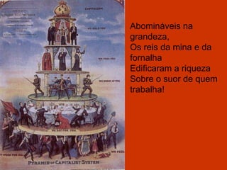 Abomináveis na grandeza, Os reis da mina e da fornalha Edificaram a riqueza Sobre o suor de quem trabalha! 