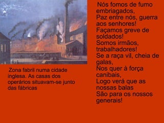 Nós fomos de fumo embriagados, Paz entre nós, guerra aos senhores! Façamos greve de soldados! Somos irmãos, trabalhadores! Se a raça vil, cheia de galas, Nos quer à força canibais, Logo verá que as nossas balas São para os nossos generais! Zona fabril numa cidade inglesa. As casas dos operários situavam-se junto das fábricas 