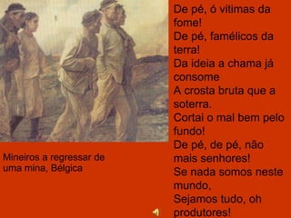 Mineiros a regressar de uma mina, Bélgica De pé, ó vitimas da fome! De pé, famélicos da terra! Da ideia a chama já consome A crosta bruta que a soterra. Cortai o mal bem pelo fundo! De pé, de pé, não mais senhores! Se nada somos neste mundo, Sejamos tudo, oh produtores! 