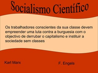 Socialismo Científico Os trabalhadores conscientes da sua classe devem empreender uma luta contra a burguesia com o objectivo de derrubar o capitalismo e instituir a sociedade sem classes Karl Marx   F. Engels  