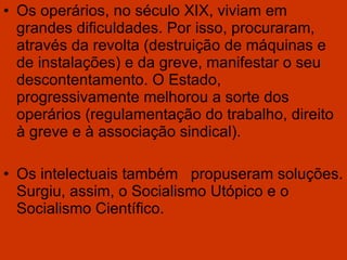 Os operários, no século XIX, viviam em grandes dificuldades. Por isso, procuraram, através da revolta (destruição de máquinas e de instalações) e da greve, manifestar o seu descontentamento. O Estado, progressivamente melhorou a sorte dos operários (regulamentação do trabalho, direito à greve e à associação sindical). Os intelectuais também  propuseram soluções. Surgiu, assim, o Socialismo Utópico e o Socialismo Científico. 