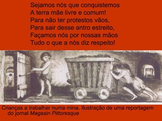 Crianças a trabalhar numa mina. Ilustração de uma reportagem do jornal  Magasin Pittoresque Sejamos nós que conquistemos A terra mãe livre e comum! Para não ter protestos vãos, Para sair desse antro estreito, Façamos nós por nossas mãos Tudo o que a nós diz respeito! 
