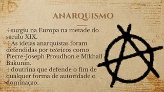 anarquismo
✣surgiu na Europa na metade do
século XIX.
✣As ideias anarquistas foram
defendidas por teóricos como
Pierre-Joseph Proudhon e Mikhail
Bakunin.
✣doutrina que defende o fim de
qualquer forma de autoridade e
dominação.
 