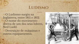 Ludismo
✣O Ludismo surgiu na
Inglaterra, entre 1811 e 1812.
✣O nome do movimento
deriva de um dos seus líderes,
Ned Ludd.
✣Destruição de máquinas e
outros equipamentos.
 