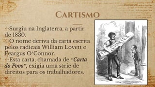 Cartismo
✣Surgiu na Inglaterra, a partir
de 1830.
✣O nome deriva da carta escrita
pelos radicais William Lovett e
Feargus O’Connor.
✣Esta carta, chamada de “Carta
do Povo”, exigia uma série de
direitos para os trabalhadores.
 