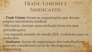 Trade-Unions e
Sindicatos
✣Trade Unions: foram as organizações que deram
origem movimento sindical.
✣No início, tiveram uma evolução lenta em suas
reivindicações.
✣na segunda metade do século XIX, evoluíram para os
sindicatos.
✣Sindicatos: forma de organização dos trabalhadores
com um considerável nível de ideologização e
organização.
 