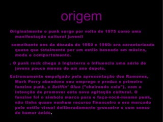 origem Originalmente o punk surge por volta de  1975  como uma manifestação cultural juvenil semelhante aos da década de  1950  e  1960 : era caracterizado quase que totalmente por um estilo baseado em música, moda e comportamento. . O punk rock chega à Inglaterra e influencia uma série de jovens pouco menos de um ano depois. Extremamente empolgado pela apresentação dos Ramones, Mark Perry abandona seu emprego e produz o primeiro  fanzine  punk, o  Sniffin' Glue  ("cheirando cola"), com a intenção de promover esta nova agitação cultural. O fanzine foi o símbolo marco para o  faça-você-mesmo  punk, não tinha quase nenhum recurso financeiro e era marcado pelo estilo visual deliberadamente grosseiro e com senso de humor ácido . 