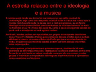 A estreita relacao entre a ideologia e a musica A música punk desde seu início foi marcado como um estilo musical de contestação, seja como uma resposta musical ácida e crítica aos rumos que a música rock havia tomado na época com o  rock progressivo , ou de forma ideológica criticando opiniões preconceituosas de músicos famosos de rock no final dos anos 70 e início dos anos 80, como o apoio de algumas bandas de punk rock e streetpunk ao  rock against racism . No Brasil, bandas podem ser repudiadas por grupos  anarcopunks   brasileiros , como  Vírus 27  e  Garotos Podres  pelas relações desses artistas com a cultura skinhead e careca, ou como o  Ratos de Porão  por ter o reconhecimento da mídia, enquanto estas mesmas bandas podem ser bem aceitas e favoritas entre outros punks. Em outros países, principalmente em países europeus, atualmente há mais tolerância às diferenças musicais, ideológicas e culturais distintas, como uma forma de se unir tendo as raizes musicais como um elo em comum, contra grupos e indivíduos com posturas ideologicas discriminatórias e opressoras como o  nazismo  e o  fascismo . 