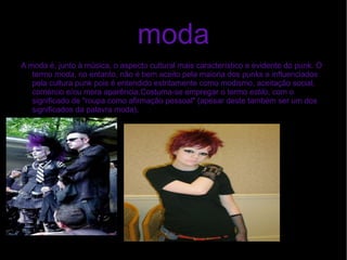 moda A  moda  é, junto à música, o aspecto cultural mais característico e evidente do punk. O termo  moda , no entanto, não é bem aceito pela maioria dos punks e influenciados pela cultura punk pois é entendido estritamente como  modismo , aceitação social, comércio e/ou mera aparência.Costuma-se empregar o termo  estilo , com o significado de "roupa como afirmação pessoal" (apesar deste também ser um dos significados da palavra moda), 