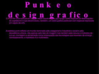 Punk e o design grafico O Punk foi uma subcultura com um estilo visual distinto que surgiu como resposta às deslocações do capitalismo e que desenvolveu, também, um estilo gráfico particular com especial expressão em capas de cd's. A estética punk refletia um mundo dominado pelo antagonismo industrial e social e pela decadência urbana, não apenas pelo tipo de imagem mas também pelo recurso a métodos de  cut-up , montagem e apropriação como antecipação das tecnologias que haveriam de emergir, nomeadamente, o  hipertexto  e a multimédia. 
